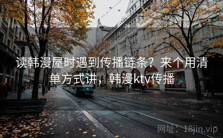 读韩漫屋时遇到传播链条?来个用清单方式讲,韩漫ktv传播