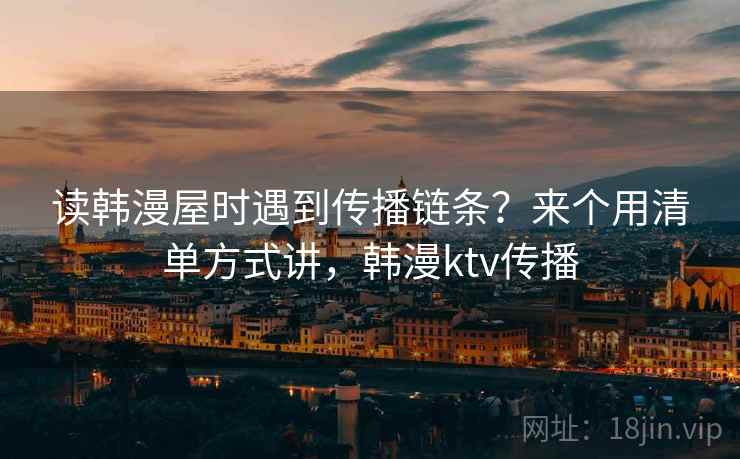 读韩漫屋时遇到传播链条?来个用清单方式讲,韩漫ktv传播