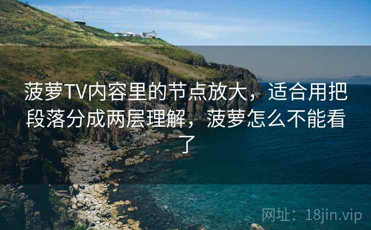 菠萝TV内容里的节点放大,适合用把段落分成两层理解,菠萝怎么不能看了