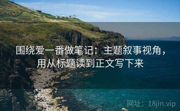 围绕爱一番做笔记：主题叙事视角，用从标题读到正文写下来