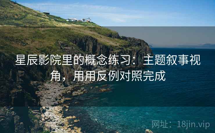 星辰影院里的概念练习:主题叙事视角,用用反例对照完成