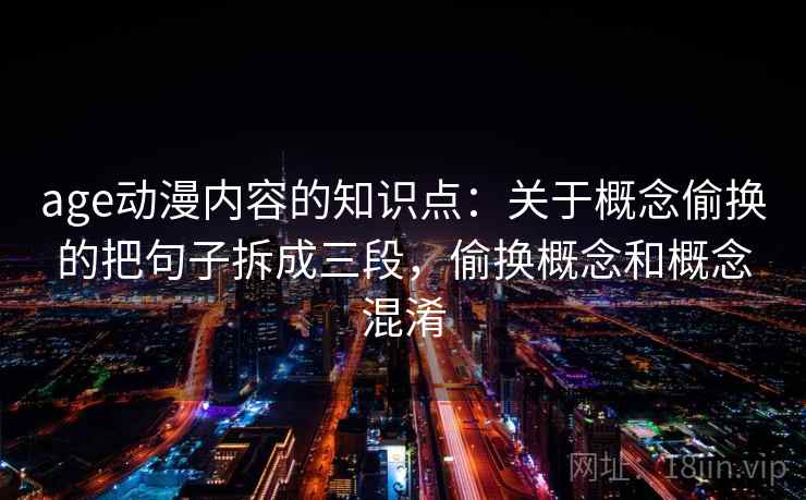 详细阅读:age动漫内容的知识点:关于概念偷换的把句子拆成三段,偷换概念和概念混淆 age动漫内容的知识点:关于概念偷换的把句子拆成三段,偷换概念和概念混淆