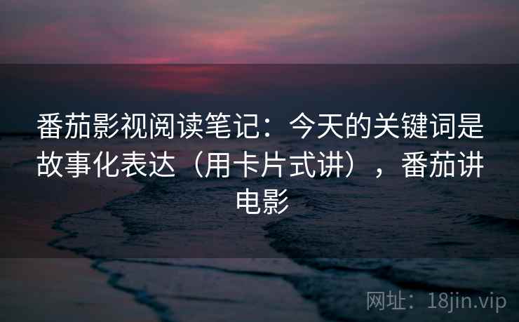 番茄影视阅读笔记：今天的关键词是故事化表达（用卡片式讲），番茄讲电影