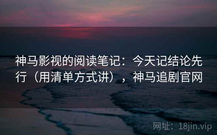 神马影视的阅读笔记：今天记结论先行（用清单方式讲），神马追剧官网